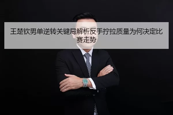 王楚钦男单逆转关键局解析反手拧拉质量为何决定比赛走势