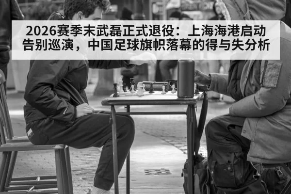 2026赛季末武磊正式退役：上海海港启动告别巡演，中国足球旗帜落幕的得与失分析