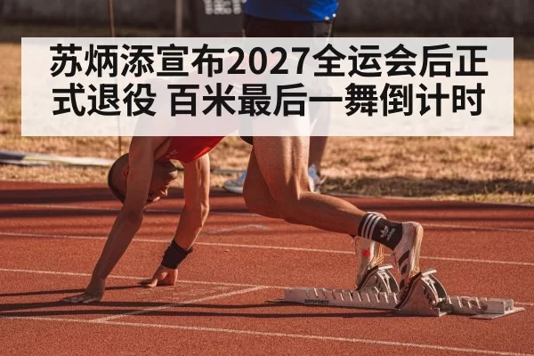 苏炳添宣布2027全运会后正式退役 百米最后一舞倒计时