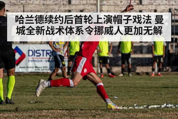 哈兰德续约后首轮上演帽子戏法 曼城全新战术体系令挪威人更加无解